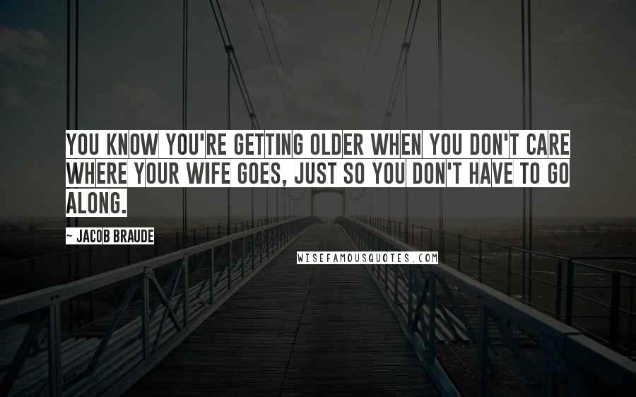 Jacob Braude Quotes: You know you're getting older when you don't care where your wife goes, just so you don't have to go along.