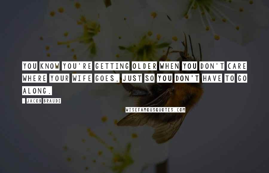 Jacob Braude Quotes: You know you're getting older when you don't care where your wife goes, just so you don't have to go along.