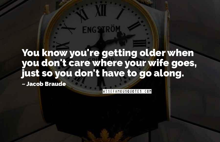 Jacob Braude Quotes: You know you're getting older when you don't care where your wife goes, just so you don't have to go along.