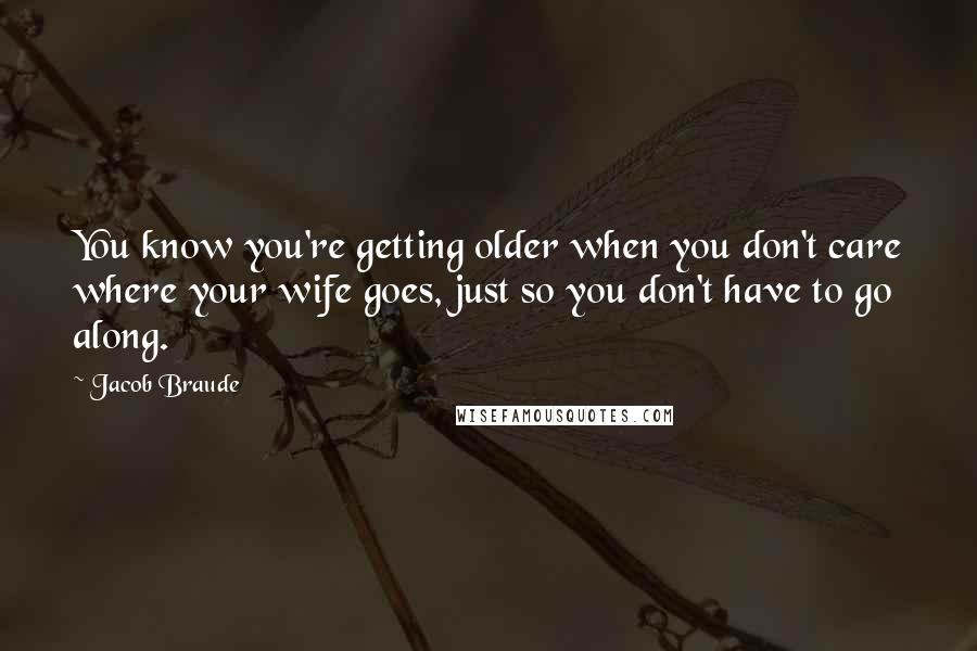 Jacob Braude Quotes: You know you're getting older when you don't care where your wife goes, just so you don't have to go along.