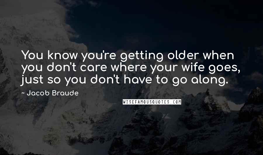 Jacob Braude Quotes: You know you're getting older when you don't care where your wife goes, just so you don't have to go along.