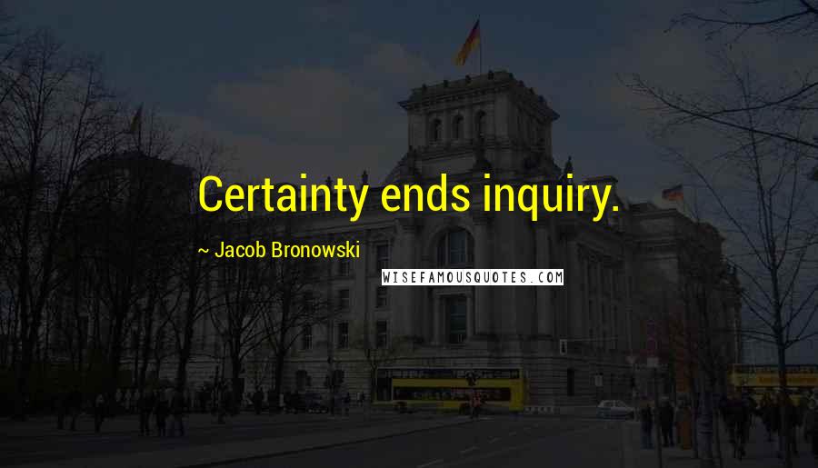 Jacob Bronowski Quotes: Certainty ends inquiry.