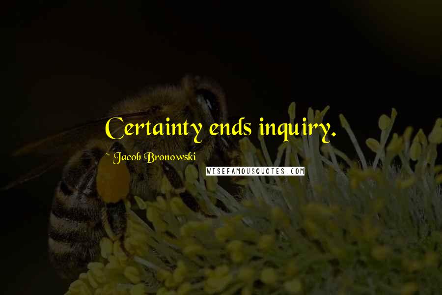 Jacob Bronowski Quotes: Certainty ends inquiry.