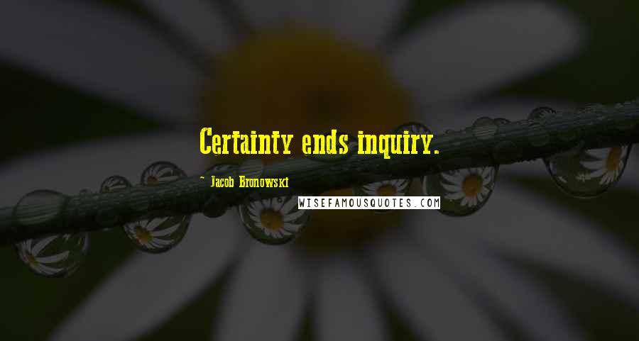 Jacob Bronowski Quotes: Certainty ends inquiry.