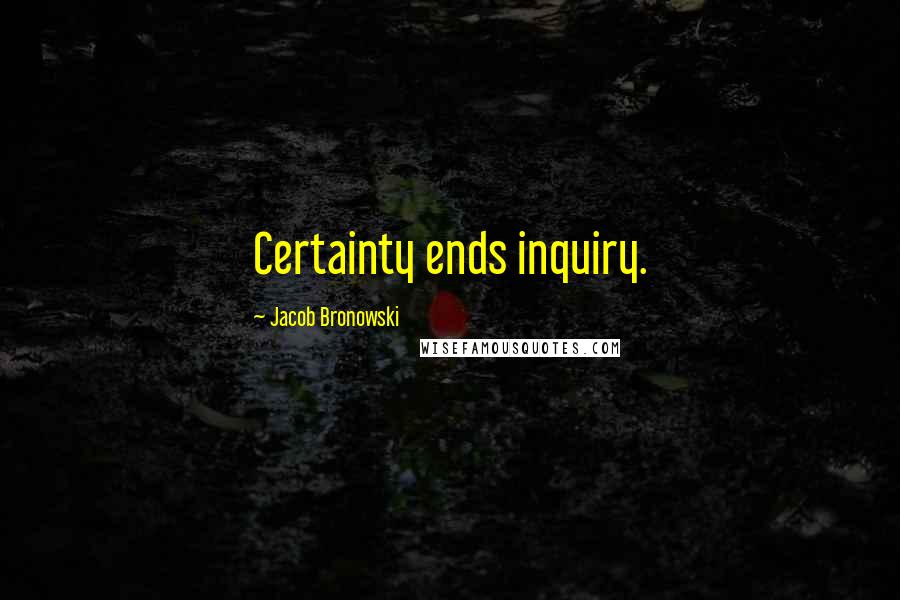 Jacob Bronowski Quotes: Certainty ends inquiry.