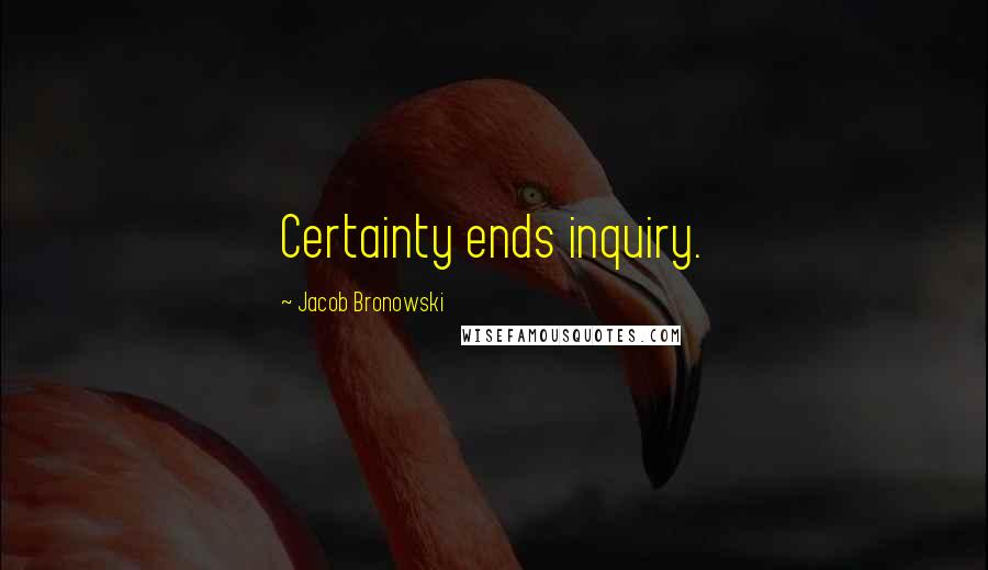 Jacob Bronowski Quotes: Certainty ends inquiry.