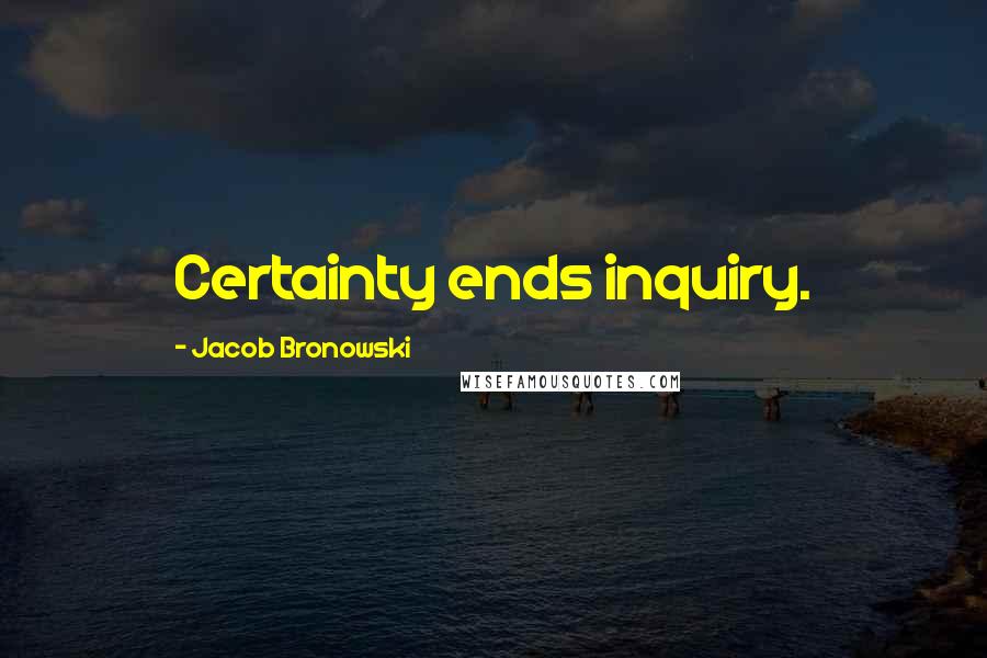 Jacob Bronowski Quotes: Certainty ends inquiry.