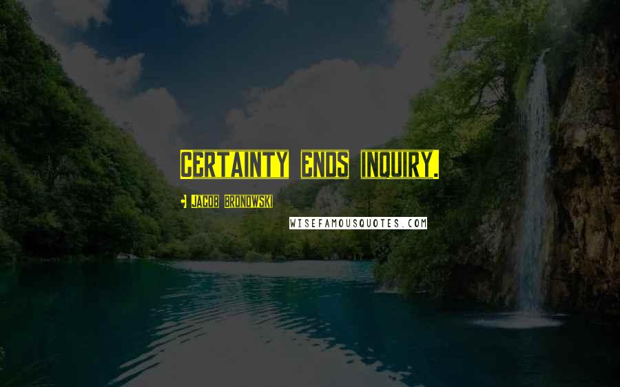 Jacob Bronowski Quotes: Certainty ends inquiry.