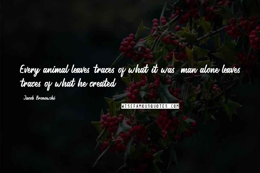 Jacob Bronowski Quotes: Every animal leaves traces of what it was; man alone leaves traces of what he created.