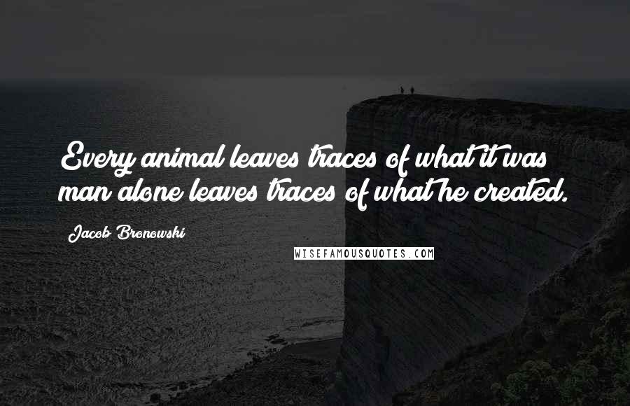 Jacob Bronowski Quotes: Every animal leaves traces of what it was; man alone leaves traces of what he created.