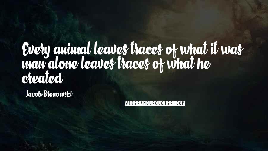 Jacob Bronowski Quotes: Every animal leaves traces of what it was; man alone leaves traces of what he created.