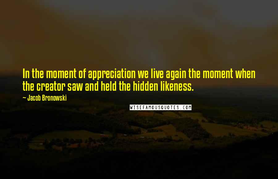 Jacob Bronowski Quotes: In the moment of appreciation we live again the moment when the creator saw and held the hidden likeness.