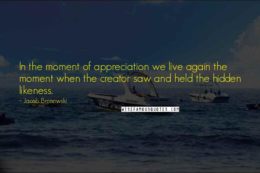 Jacob Bronowski Quotes: In the moment of appreciation we live again the moment when the creator saw and held the hidden likeness.