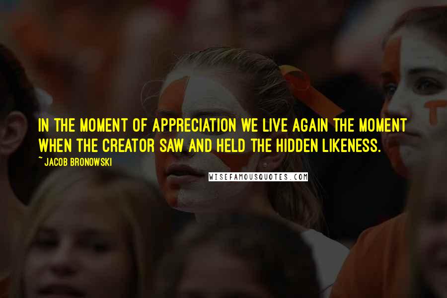 Jacob Bronowski Quotes: In the moment of appreciation we live again the moment when the creator saw and held the hidden likeness.