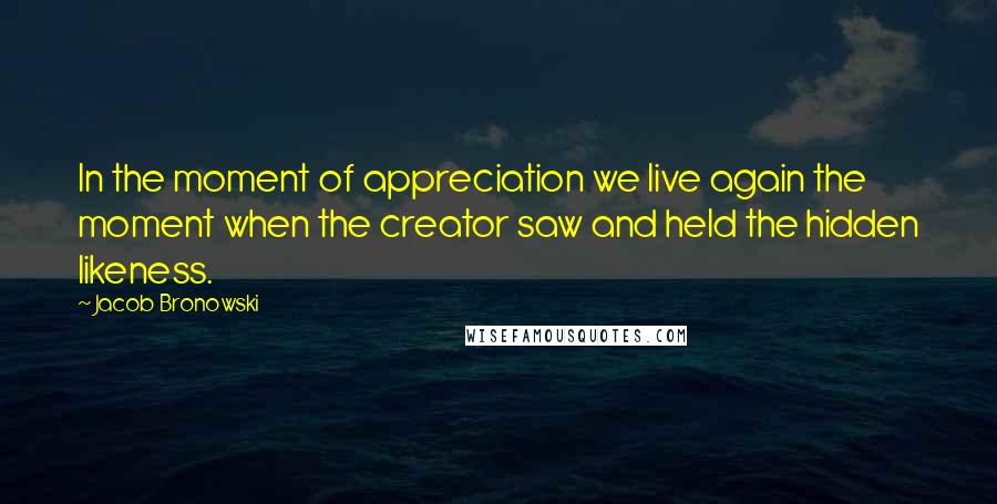 Jacob Bronowski Quotes: In the moment of appreciation we live again the moment when the creator saw and held the hidden likeness.