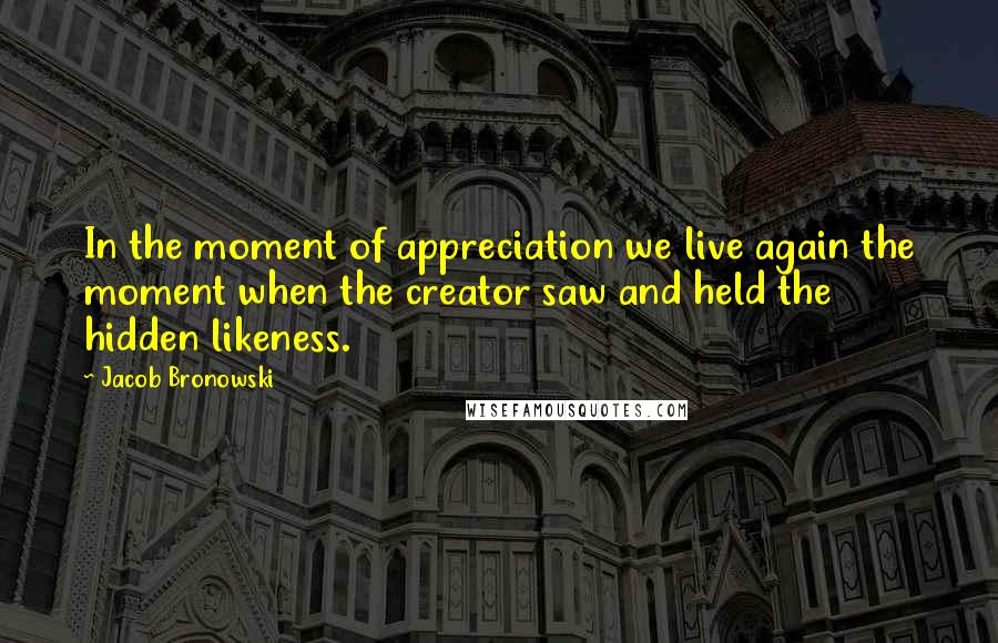 Jacob Bronowski Quotes: In the moment of appreciation we live again the moment when the creator saw and held the hidden likeness.