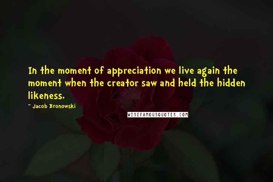 Jacob Bronowski Quotes: In the moment of appreciation we live again the moment when the creator saw and held the hidden likeness.