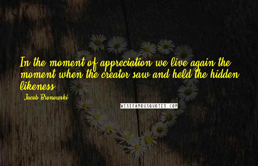 Jacob Bronowski Quotes: In the moment of appreciation we live again the moment when the creator saw and held the hidden likeness.