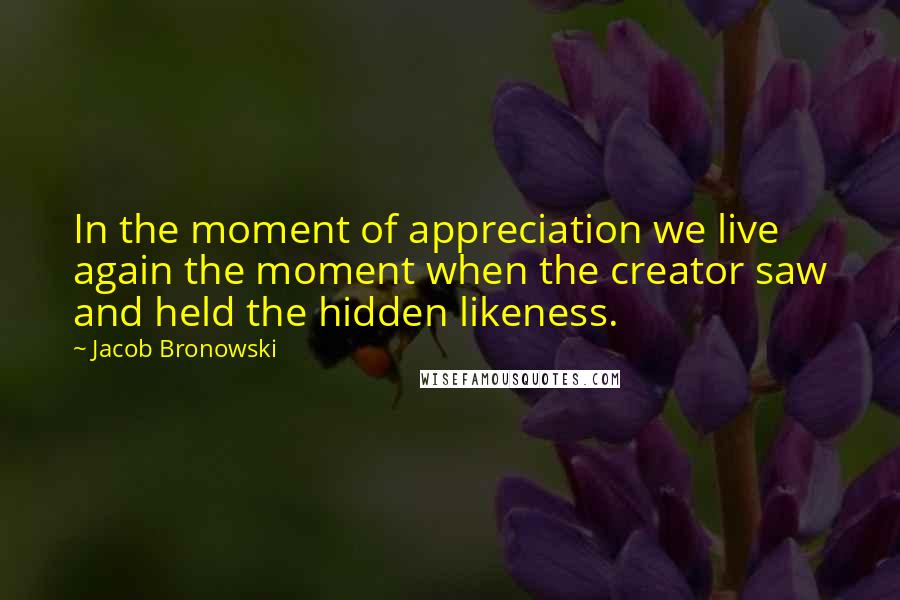 Jacob Bronowski Quotes: In the moment of appreciation we live again the moment when the creator saw and held the hidden likeness.