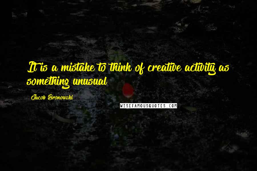 Jacob Bronowski Quotes: It is a mistake to think of creative activity as something unusual