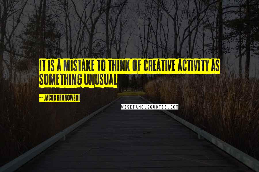 Jacob Bronowski Quotes: It is a mistake to think of creative activity as something unusual