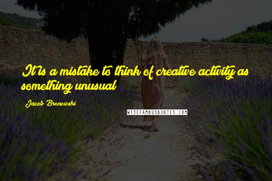 Jacob Bronowski Quotes: It is a mistake to think of creative activity as something unusual