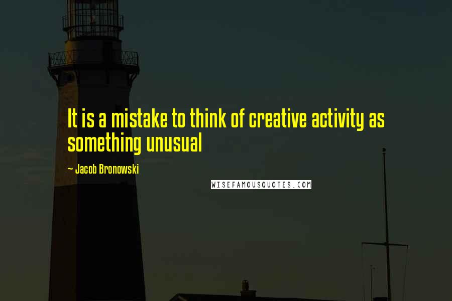 Jacob Bronowski Quotes: It is a mistake to think of creative activity as something unusual