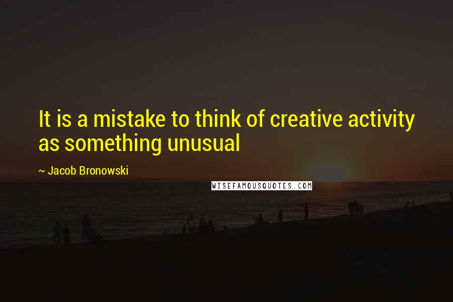 Jacob Bronowski Quotes: It is a mistake to think of creative activity as something unusual