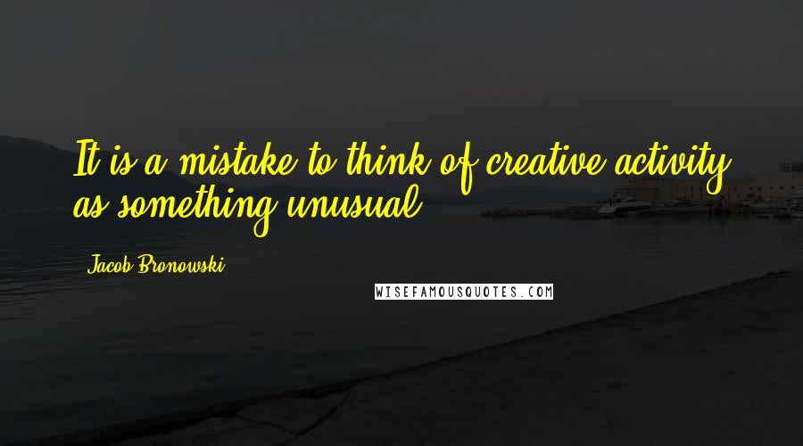 Jacob Bronowski Quotes: It is a mistake to think of creative activity as something unusual