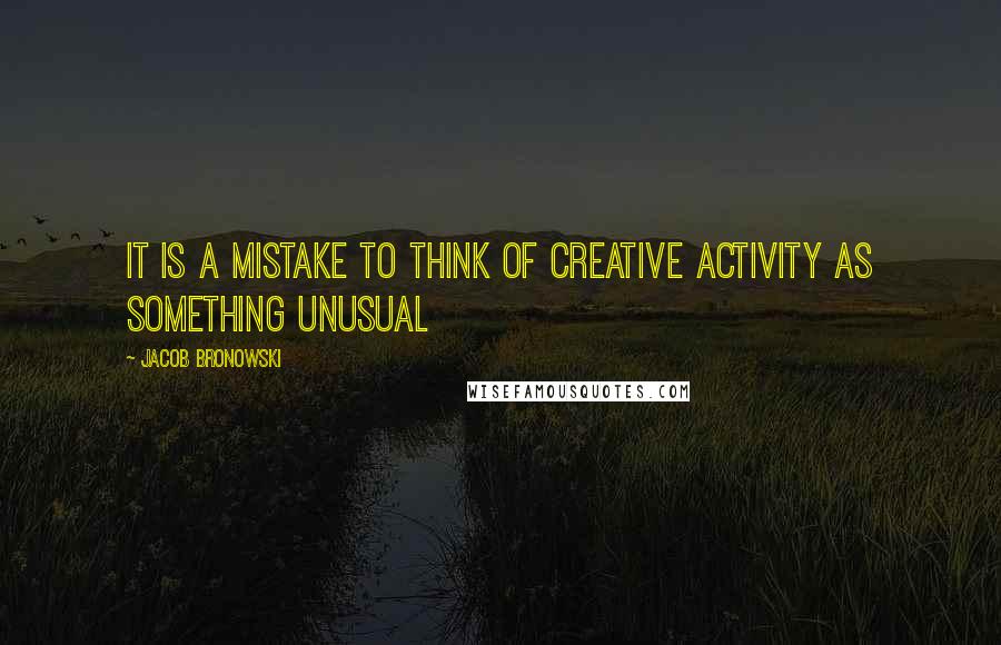 Jacob Bronowski Quotes: It is a mistake to think of creative activity as something unusual