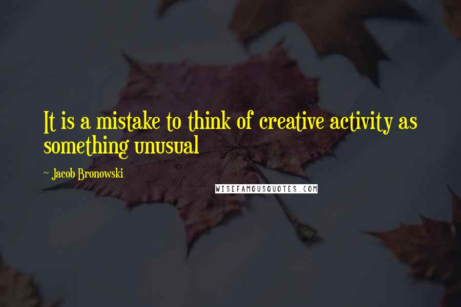 Jacob Bronowski Quotes: It is a mistake to think of creative activity as something unusual