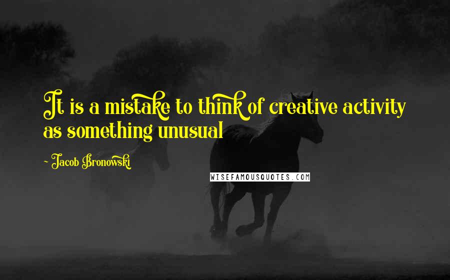 Jacob Bronowski Quotes: It is a mistake to think of creative activity as something unusual