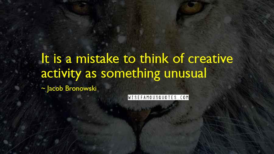 Jacob Bronowski Quotes: It is a mistake to think of creative activity as something unusual