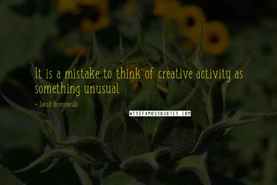 Jacob Bronowski Quotes: It is a mistake to think of creative activity as something unusual