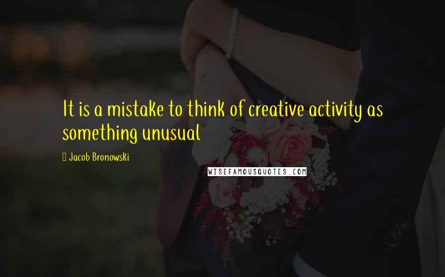 Jacob Bronowski Quotes: It is a mistake to think of creative activity as something unusual