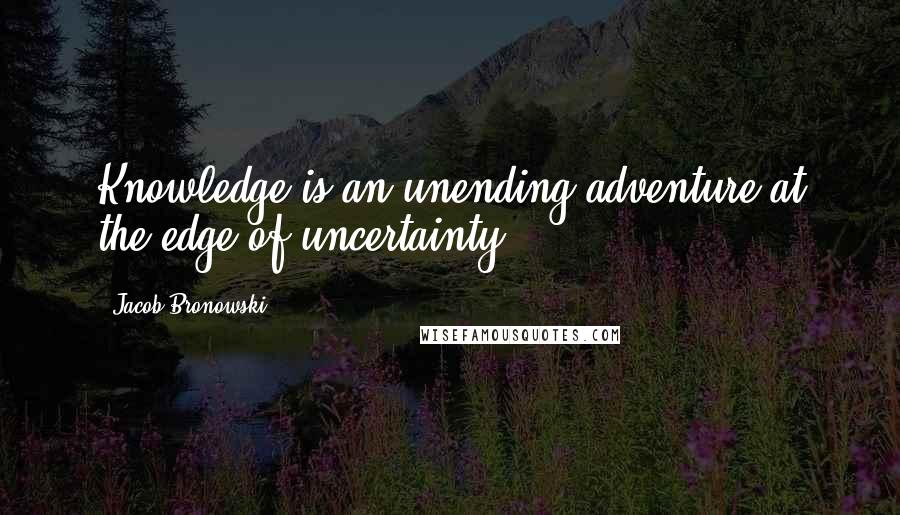 Jacob Bronowski Quotes: Knowledge is an unending adventure at the edge of uncertainty.