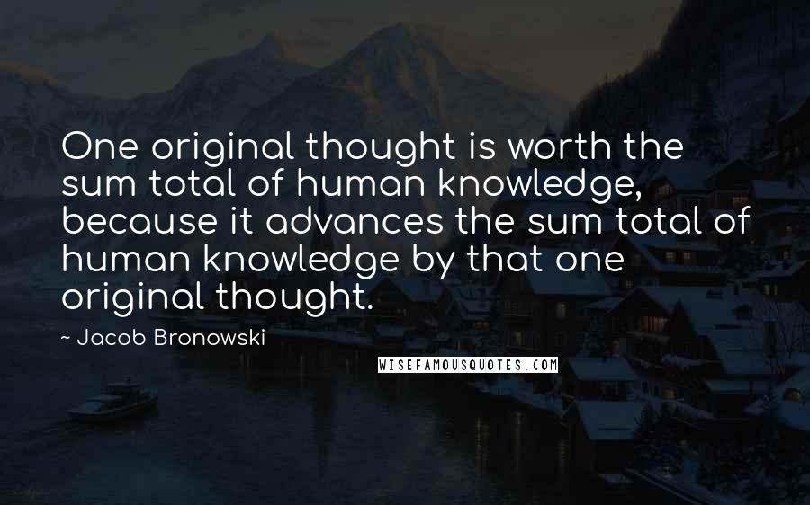 Jacob Bronowski Quotes: One original thought is worth the sum total of human knowledge, because it advances the sum total of human knowledge by that one original thought.