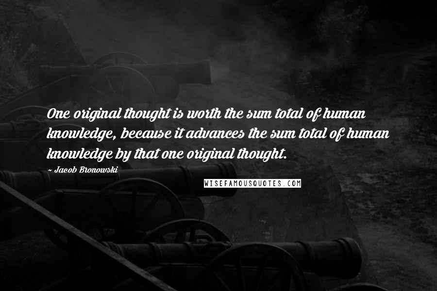 Jacob Bronowski Quotes: One original thought is worth the sum total of human knowledge, because it advances the sum total of human knowledge by that one original thought.