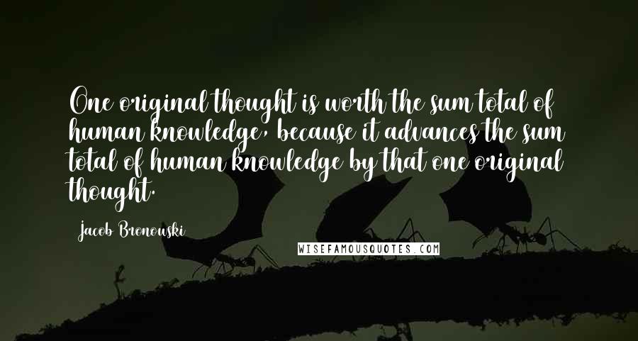 Jacob Bronowski Quotes: One original thought is worth the sum total of human knowledge, because it advances the sum total of human knowledge by that one original thought.