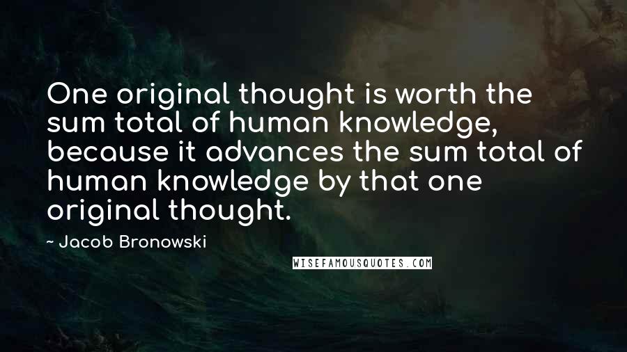 Jacob Bronowski Quotes: One original thought is worth the sum total of human knowledge, because it advances the sum total of human knowledge by that one original thought.