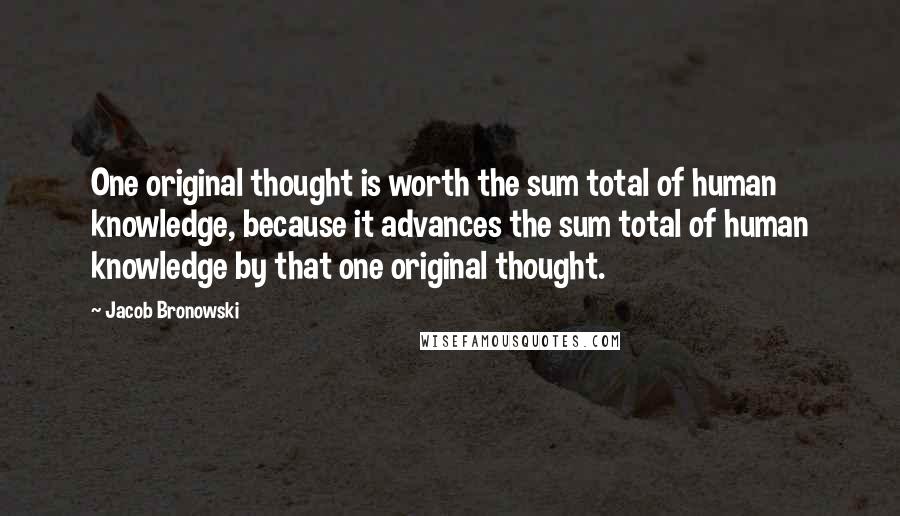 Jacob Bronowski Quotes: One original thought is worth the sum total of human knowledge, because it advances the sum total of human knowledge by that one original thought.