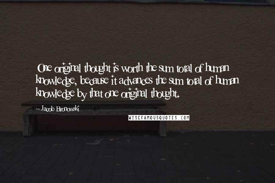 Jacob Bronowski Quotes: One original thought is worth the sum total of human knowledge, because it advances the sum total of human knowledge by that one original thought.