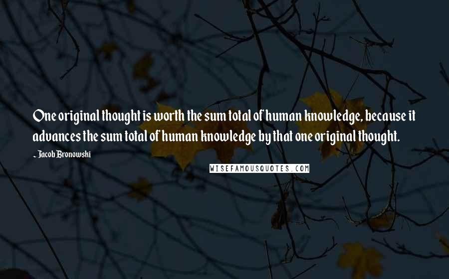 Jacob Bronowski Quotes: One original thought is worth the sum total of human knowledge, because it advances the sum total of human knowledge by that one original thought.