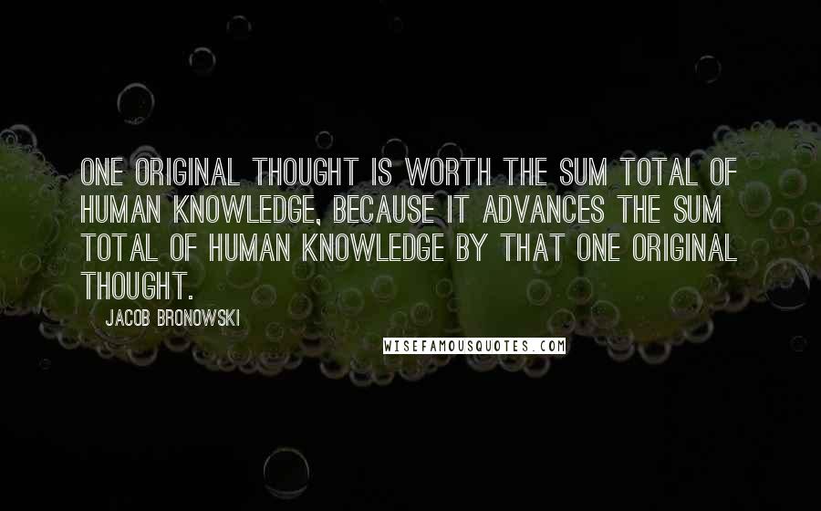 Jacob Bronowski Quotes: One original thought is worth the sum total of human knowledge, because it advances the sum total of human knowledge by that one original thought.