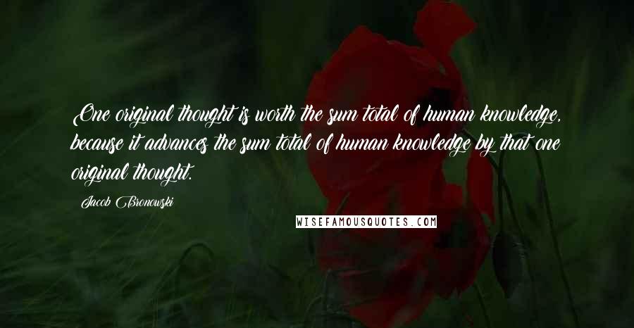 Jacob Bronowski Quotes: One original thought is worth the sum total of human knowledge, because it advances the sum total of human knowledge by that one original thought.