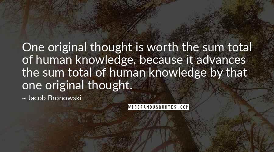 Jacob Bronowski Quotes: One original thought is worth the sum total of human knowledge, because it advances the sum total of human knowledge by that one original thought.