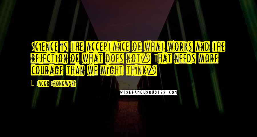 Jacob Bronowski Quotes: Science is the acceptance of what works and the rejection of what does not. That needs more courage than we might think.