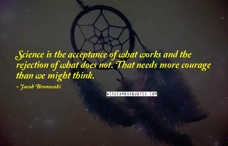 Jacob Bronowski Quotes: Science is the acceptance of what works and the rejection of what does not. That needs more courage than we might think.