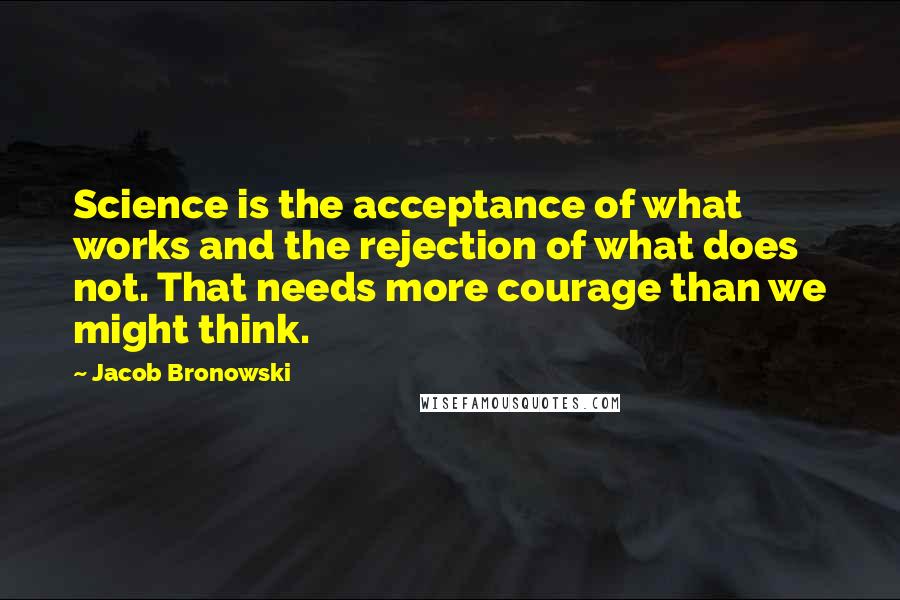 Jacob Bronowski Quotes: Science is the acceptance of what works and the rejection of what does not. That needs more courage than we might think.