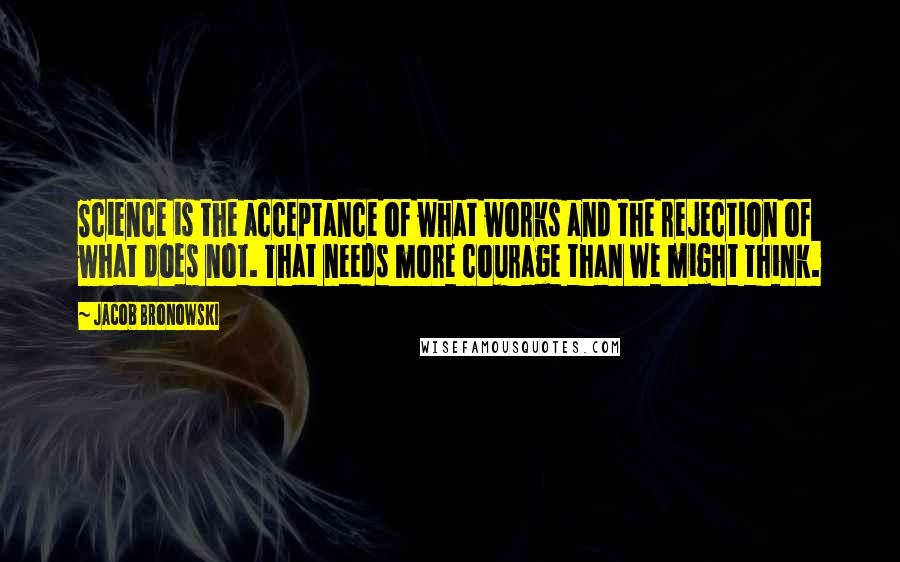 Jacob Bronowski Quotes: Science is the acceptance of what works and the rejection of what does not. That needs more courage than we might think.